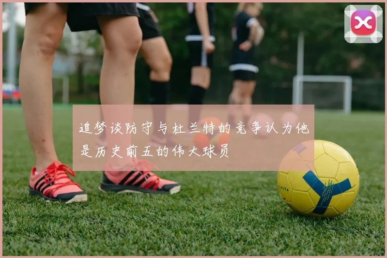 追梦谈防守与杜兰特的竞争认为他是历史前五的伟大球员