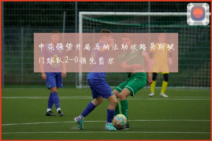 申花强势开局马纳法助攻路易斯破门球队2-0领先首尔