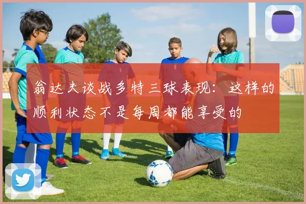 翁达夫谈战多特三球表现：这样的顺利状态不是每周都能享受的