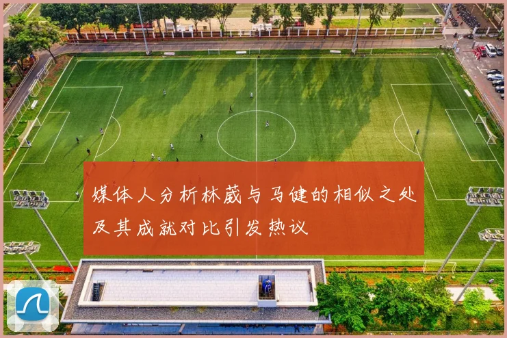 媒体人分析林葳与马健的相似之处及其成就对比引发热议