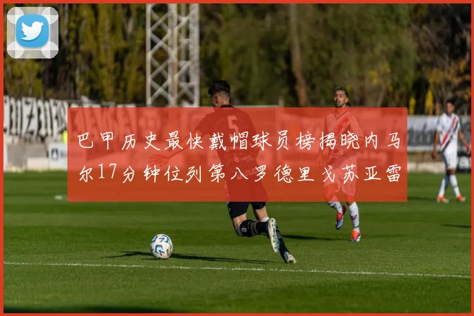 巴甲历史最快戴帽球员榜揭晓内马尔17分钟位列第八罗德里戈苏亚雷斯同样上榜