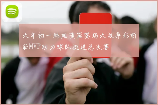 大年初一韩旭澳篮赛场大放异彩斩获MVP助力球队挺进总决赛