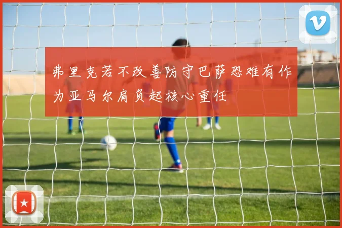 弗里克若不改善防守巴萨恐难有作为亚马尔肩负起核心重任
