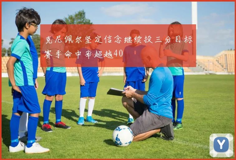 克尼佩尔坚定信念继续投三分目标赛季命中率超越40