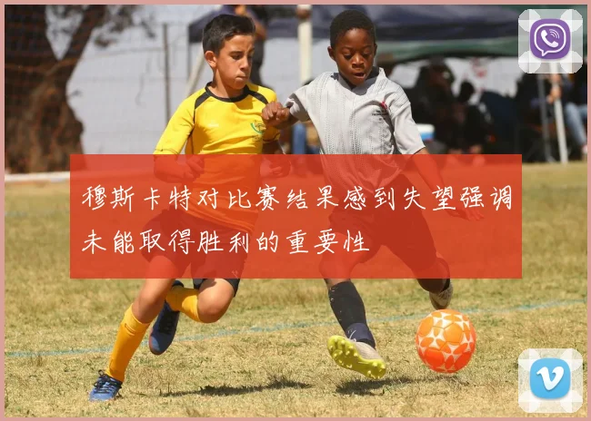 穆斯卡特对比赛结果感到失望强调未能取得胜利的重要性