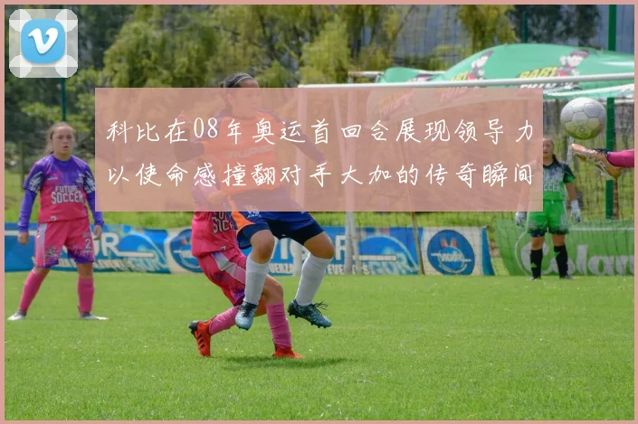 科比在08年奥运首回合展现领导力以使命感撞翻对手大加的传奇瞬间