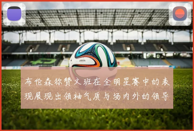布伦森称赞文班在全明星赛中的表现展现出领袖气质与场内外的领导力