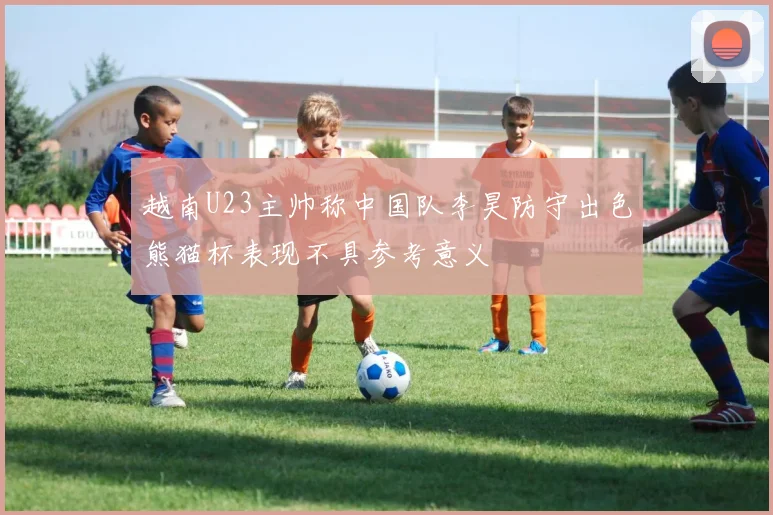 越南U23主帅称中国队李昊防守出色熊猫杯表现不具参考意义
