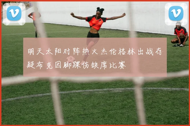 明天太阳对阵热火杰伦格林出战存疑布克因脚踝伤缺席比赛