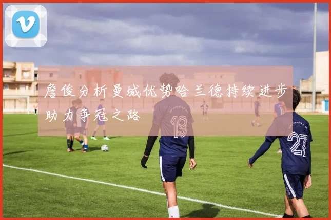 詹俊分析曼城优势哈兰德持续进步助力争冠之路