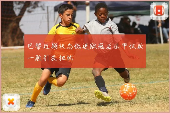 巴黎近期状态低迷欧冠后法甲仅获一胜引发担忧