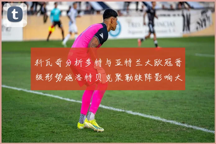 科瓦奇分析多特与亚特兰大欧冠晋级形势施洛特贝克聚勒缺阵影响大