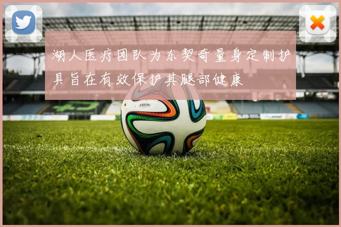 湖人医疗团队为东契奇量身定制护具旨在有效保护其腿部健康