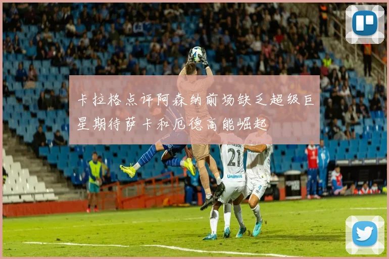 卡拉格点评阿森纳前场缺乏超级巨星期待萨卡和厄德高能崛起