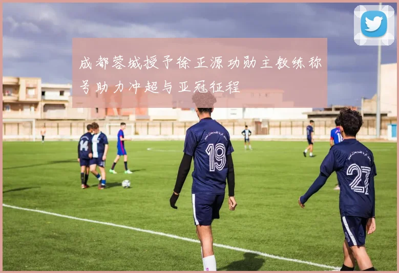 成都蓉城授予徐正源功勋主教练称号助力冲超与亚冠征程