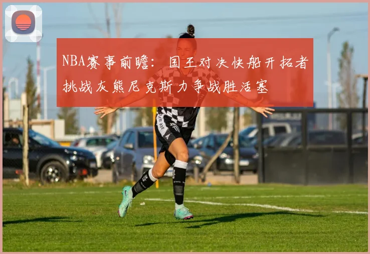 NBA赛事前瞻：国王对决快船开拓者挑战灰熊尼克斯力争战胜活塞