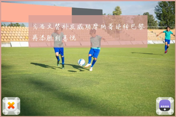 戈洛文替补发威助摩纳哥逆转巴黎再添胜利喜悦