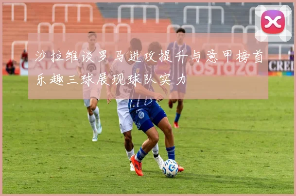 沙拉维谈罗马进攻提升与意甲榜首乐趣三球展现球队实力