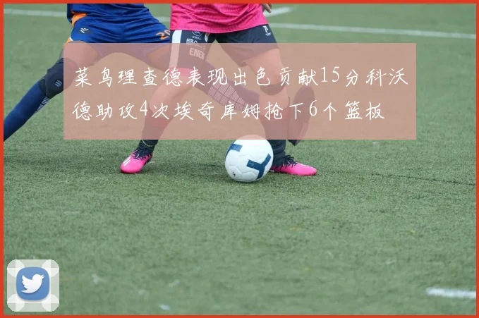 菜鸟理查德表现出色贡献15分科沃德助攻4次埃奇库姆抢下6个篮板