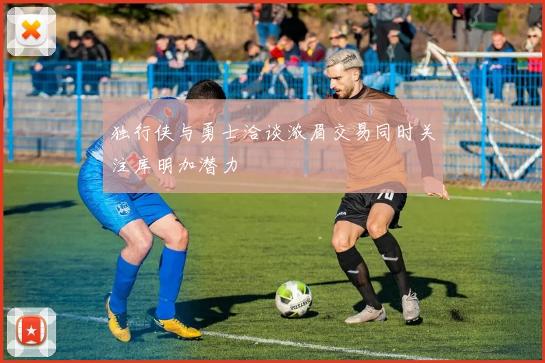 独行侠与勇士洽谈浓眉交易同时关注库明加潜力