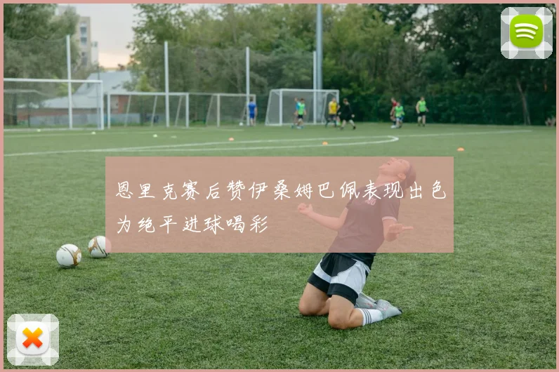 恩里克赛后赞伊桑姆巴佩表现出色为绝平进球喝彩