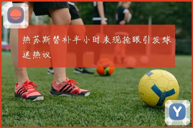 热苏斯替补半小时表现抢眼引发球迷热议