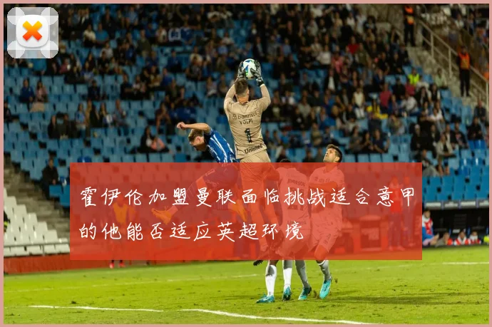 霍伊伦加盟曼联面临挑战适合意甲的他能否适应英超环境