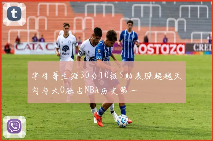 字母哥生涯30分10板5助表现超越天勾与大O独占NBA历史第一