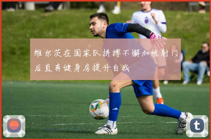 维尔茨在国家队拼搏不懈加练射门后直奔健身房提升自我