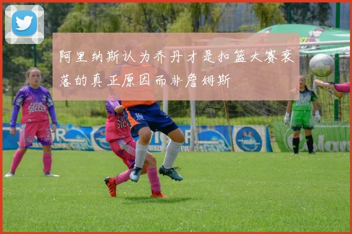 阿里纳斯认为乔丹才是扣篮大赛衰落的真正原因而非詹姆斯