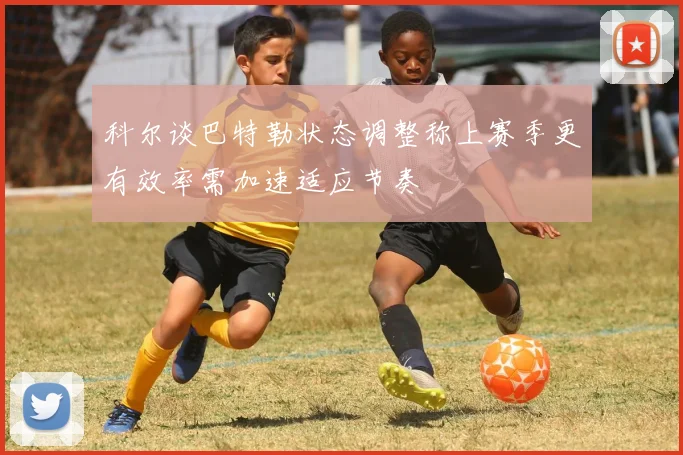 科尔谈巴特勒状态调整称上赛季更有效率需加速适应节奏