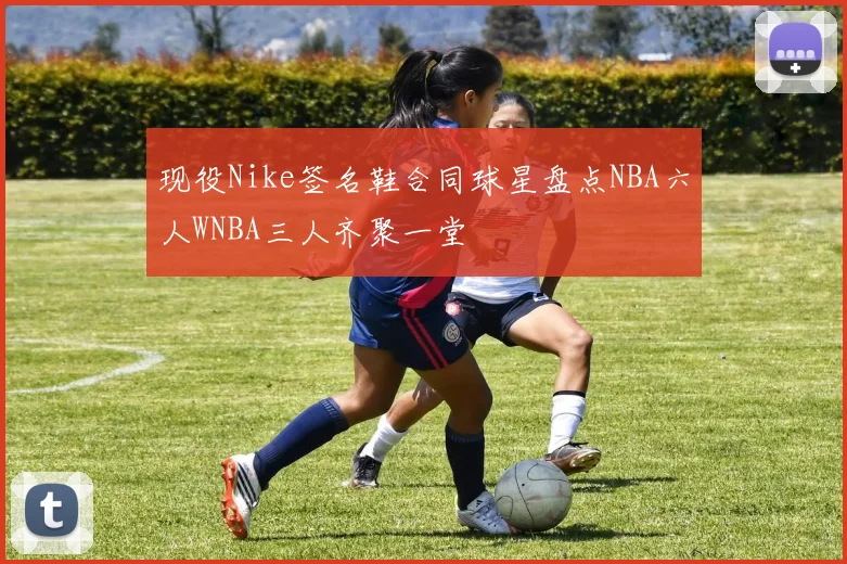 现役Nike签名鞋合同球星盘点NBA六人WNBA三人齐聚一堂