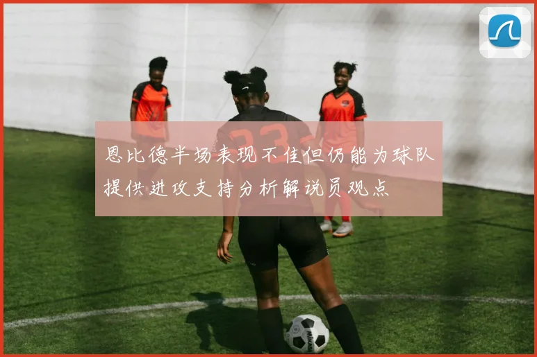 恩比德半场表现不佳但仍能为球队提供进攻支持分析解说员观点