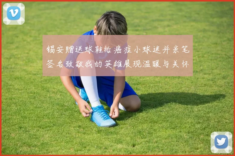 锡安赠送球鞋给癌症小球迷并亲笔签名致敬我的英雄展现温暖与关怀