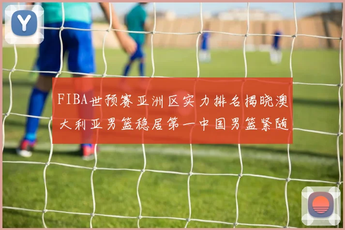 FIBA世预赛亚洲区实力排名揭晓澳大利亚男篮稳居第一中国男篮紧随其后位列第三