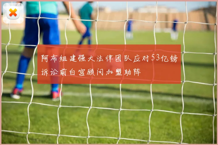 阿布组建强大法律团队应对53亿镑诉讼前白宫顾问加盟助阵