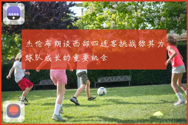 杰伦布朗谈西部四连客挑战称其为球队成长的重要机会